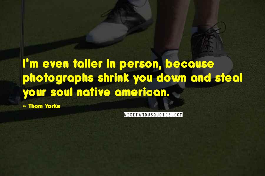 Thom Yorke Quotes: I'm even taller in person, because photographs shrink you down and steal your soul native american.