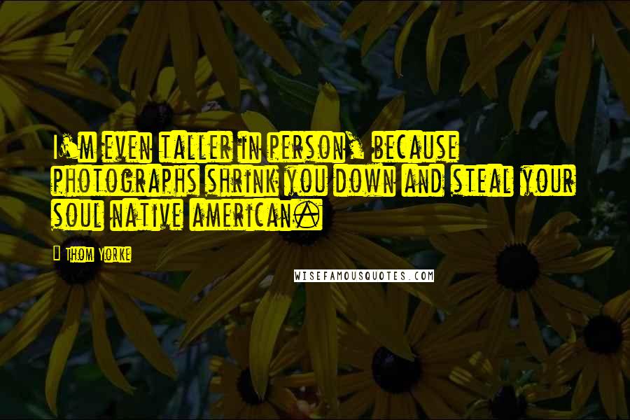 Thom Yorke Quotes: I'm even taller in person, because photographs shrink you down and steal your soul native american.