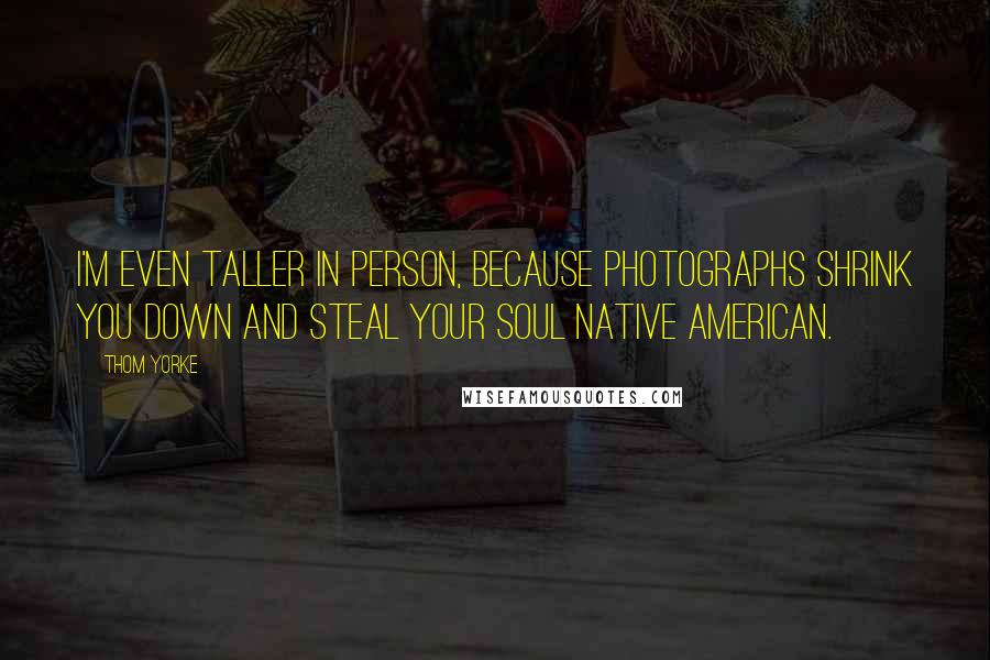 Thom Yorke Quotes: I'm even taller in person, because photographs shrink you down and steal your soul native american.