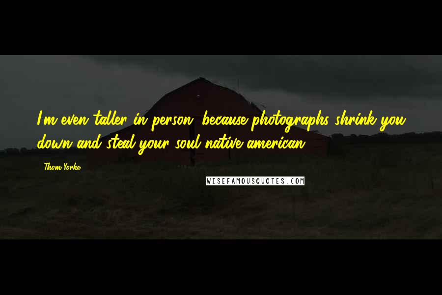 Thom Yorke Quotes: I'm even taller in person, because photographs shrink you down and steal your soul native american.
