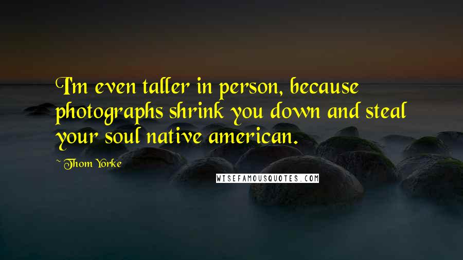 Thom Yorke Quotes: I'm even taller in person, because photographs shrink you down and steal your soul native american.