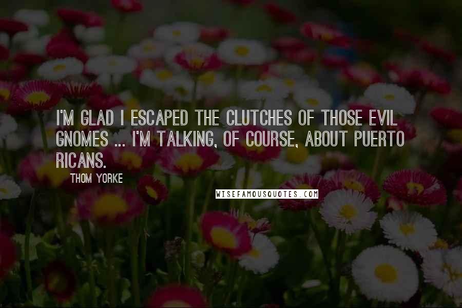 Thom Yorke Quotes: I'm glad I escaped the clutches of those evil gnomes ... I'm talking, of course, about Puerto Ricans.