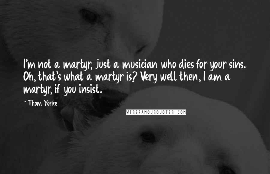 Thom Yorke Quotes: I'm not a martyr, just a musician who dies for your sins. Oh, that's what a martyr is? Very well then, I am a martyr, if you insist.