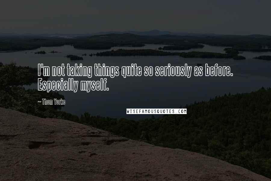 Thom Yorke Quotes: I'm not taking things quite so seriously as before. Especially myself.