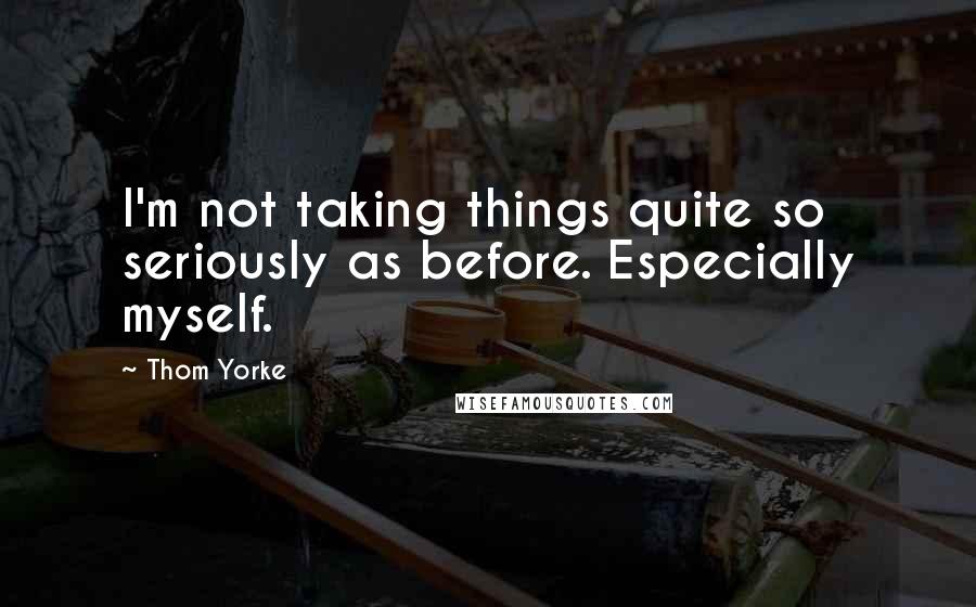 Thom Yorke Quotes: I'm not taking things quite so seriously as before. Especially myself.