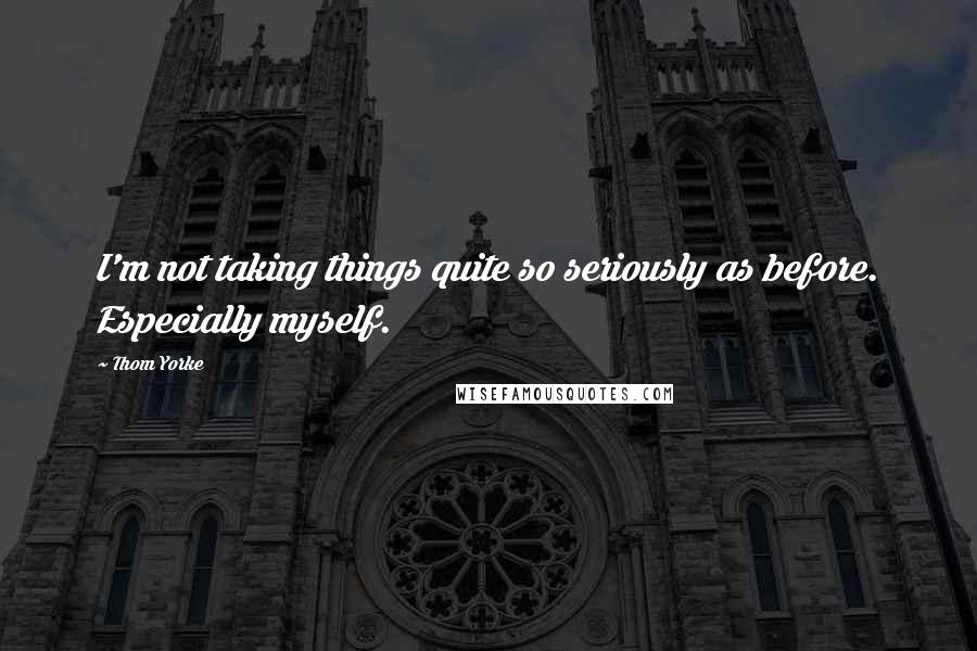 Thom Yorke Quotes: I'm not taking things quite so seriously as before. Especially myself.