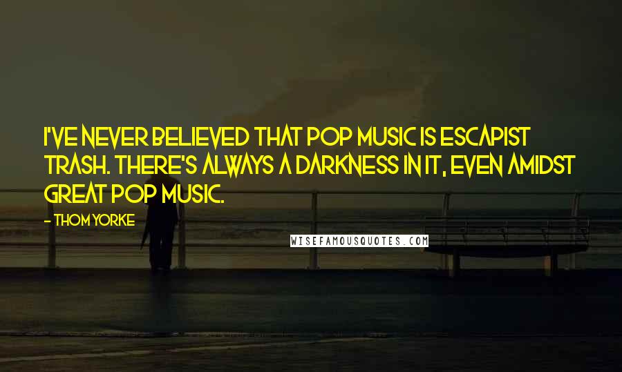 Thom Yorke Quotes: I've never believed that pop music is escapist trash. There's always a darkness in it, even amidst great pop music.