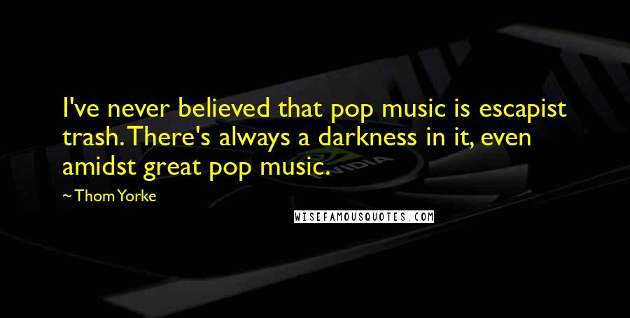 Thom Yorke Quotes: I've never believed that pop music is escapist trash. There's always a darkness in it, even amidst great pop music.