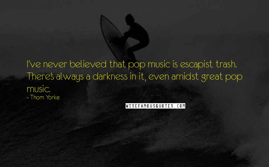 Thom Yorke Quotes: I've never believed that pop music is escapist trash. There's always a darkness in it, even amidst great pop music.