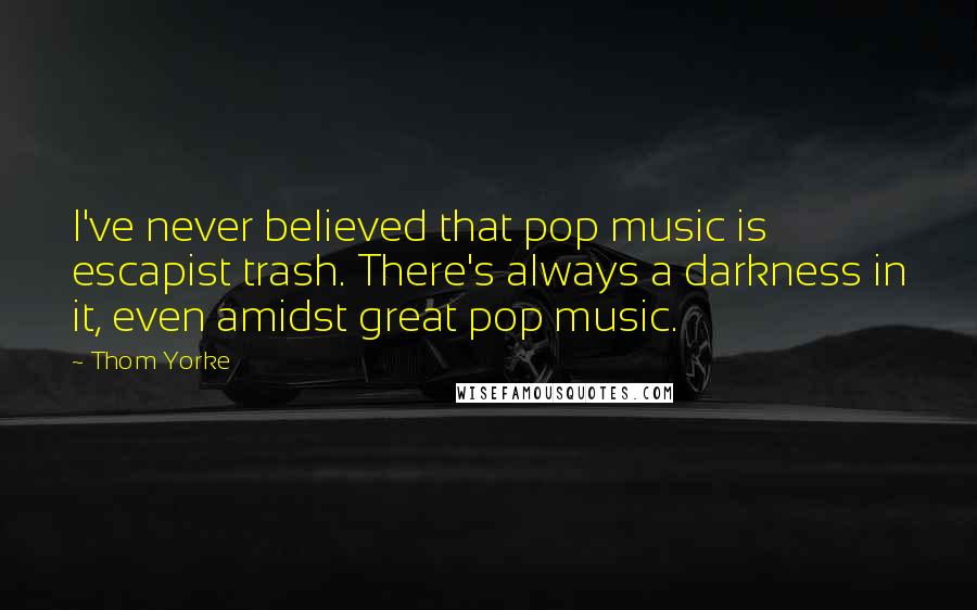 Thom Yorke Quotes: I've never believed that pop music is escapist trash. There's always a darkness in it, even amidst great pop music.