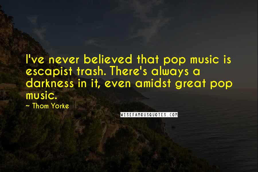 Thom Yorke Quotes: I've never believed that pop music is escapist trash. There's always a darkness in it, even amidst great pop music.