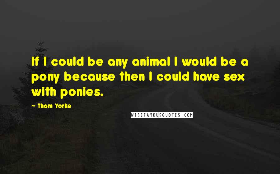 Thom Yorke Quotes: If I could be any animal I would be a pony because then I could have sex with ponies.