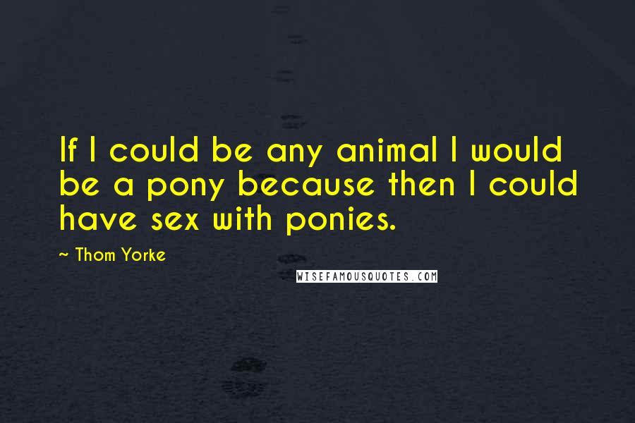 Thom Yorke Quotes: If I could be any animal I would be a pony because then I could have sex with ponies.