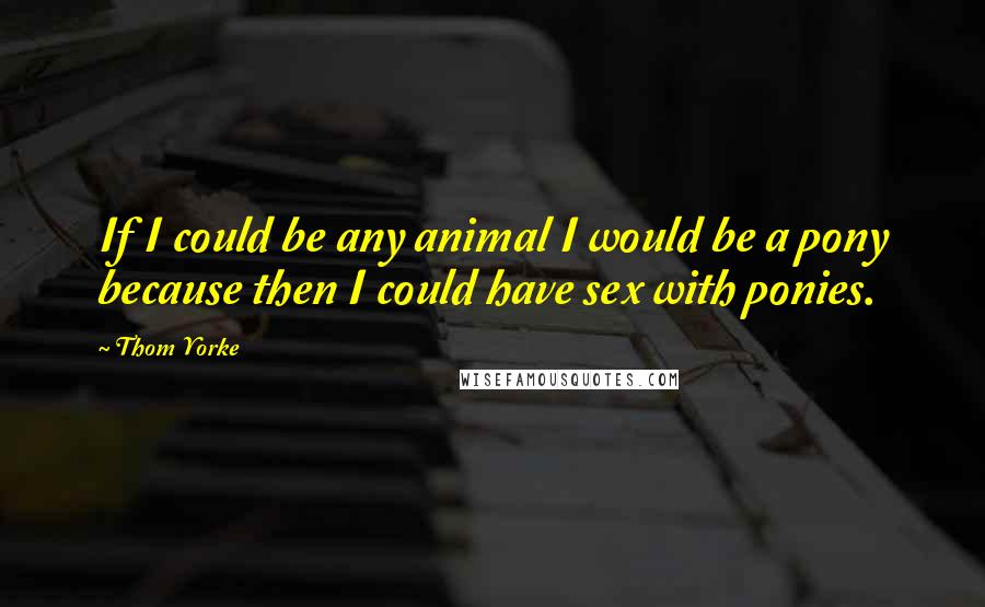 Thom Yorke Quotes: If I could be any animal I would be a pony because then I could have sex with ponies.