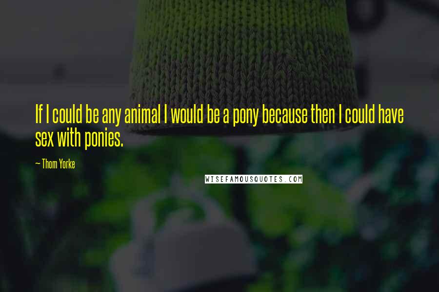 Thom Yorke Quotes: If I could be any animal I would be a pony because then I could have sex with ponies.