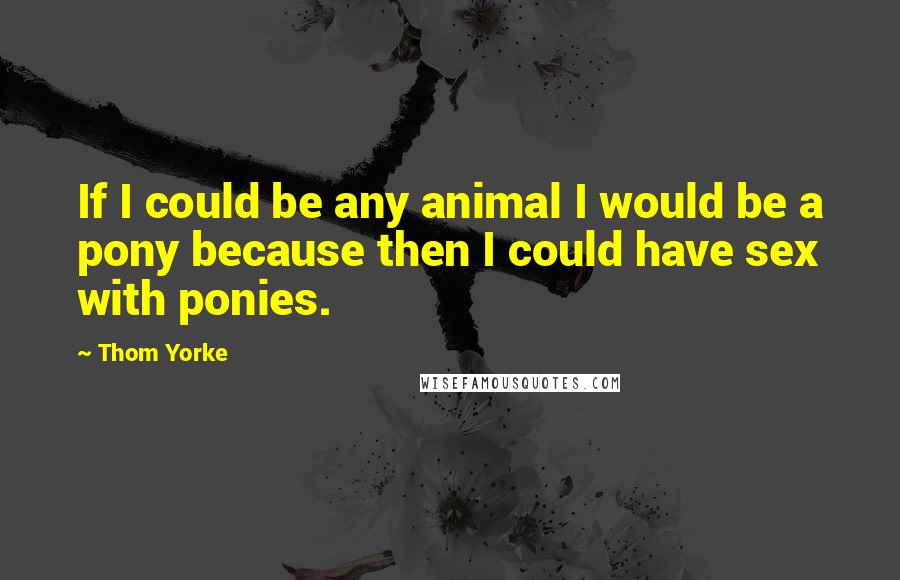 Thom Yorke Quotes: If I could be any animal I would be a pony because then I could have sex with ponies.