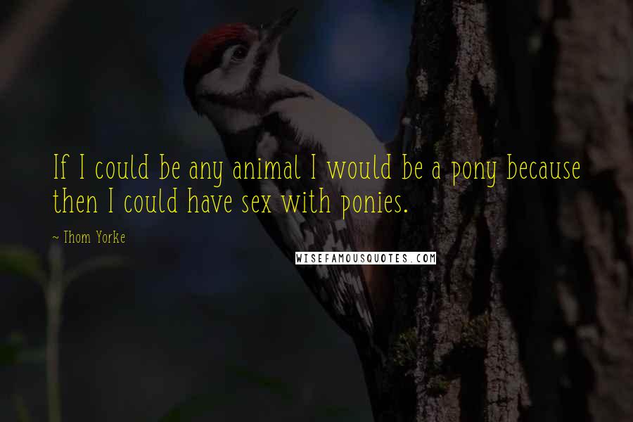 Thom Yorke Quotes: If I could be any animal I would be a pony because then I could have sex with ponies.