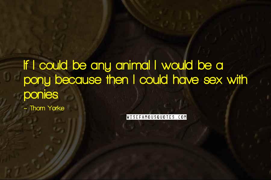 Thom Yorke Quotes: If I could be any animal I would be a pony because then I could have sex with ponies.