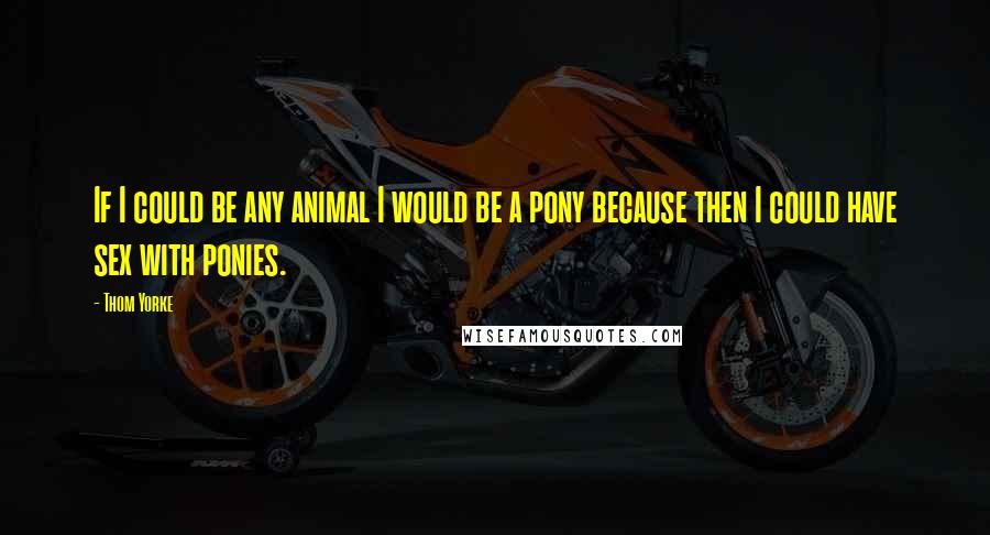 Thom Yorke Quotes: If I could be any animal I would be a pony because then I could have sex with ponies.