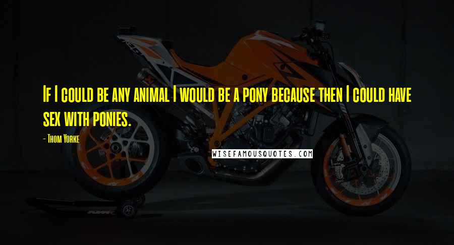 Thom Yorke Quotes: If I could be any animal I would be a pony because then I could have sex with ponies.