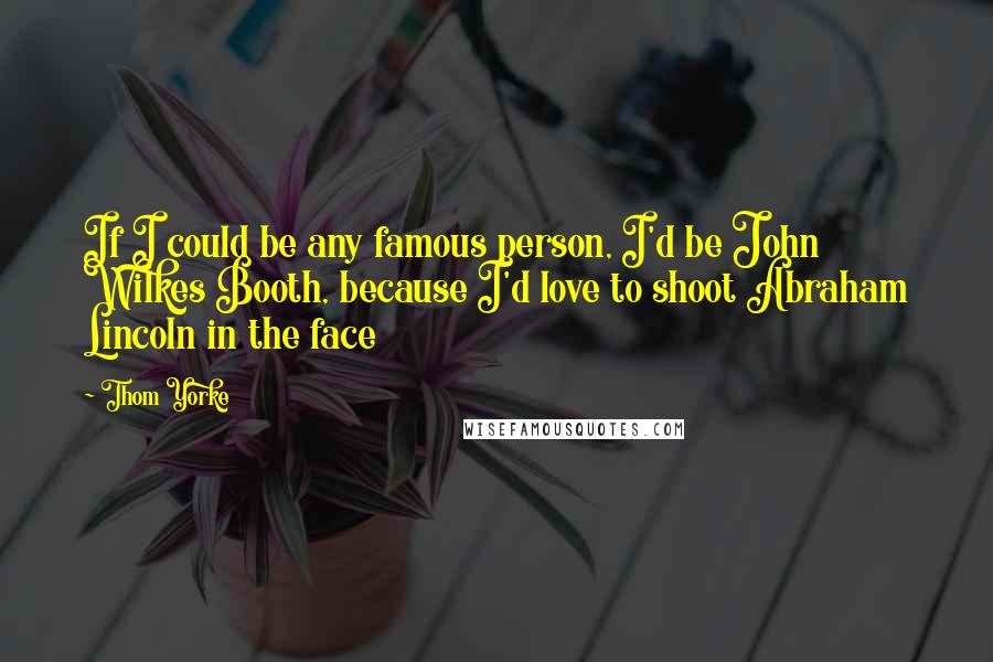 Thom Yorke Quotes: If I could be any famous person, I'd be John Wilkes Booth, because I'd love to shoot Abraham Lincoln in the face