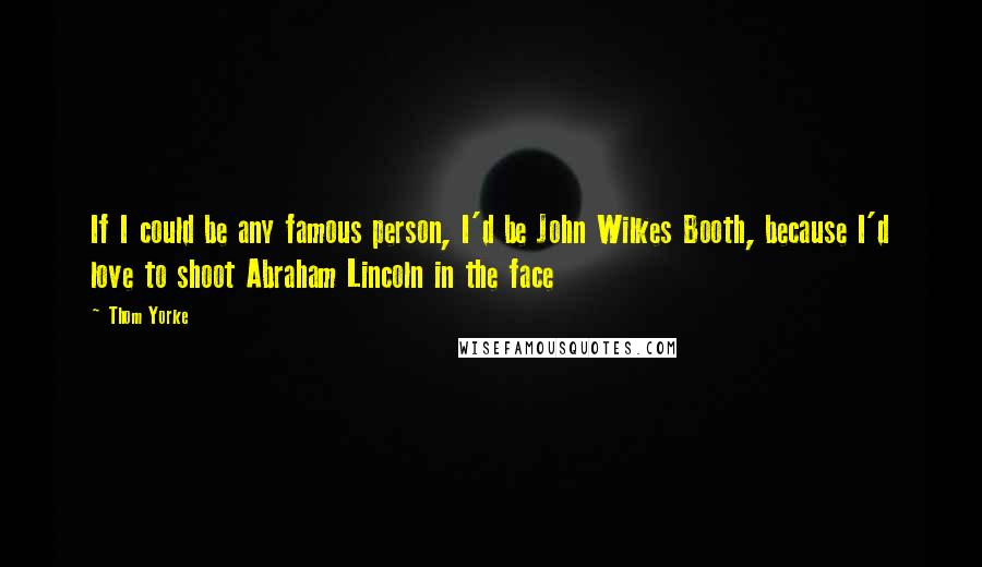 Thom Yorke Quotes: If I could be any famous person, I'd be John Wilkes Booth, because I'd love to shoot Abraham Lincoln in the face