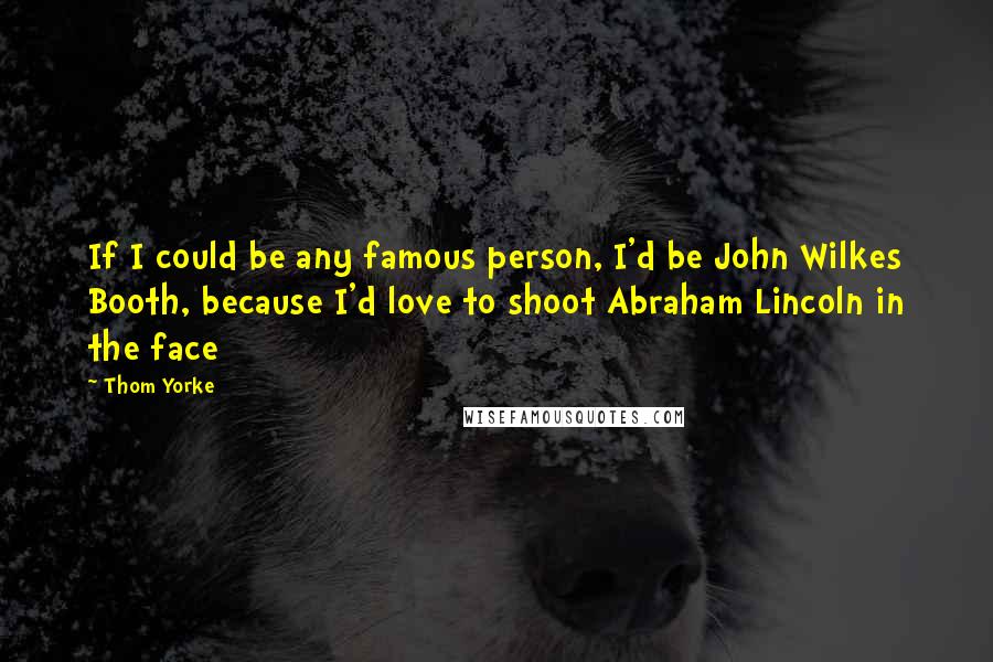Thom Yorke Quotes: If I could be any famous person, I'd be John Wilkes Booth, because I'd love to shoot Abraham Lincoln in the face