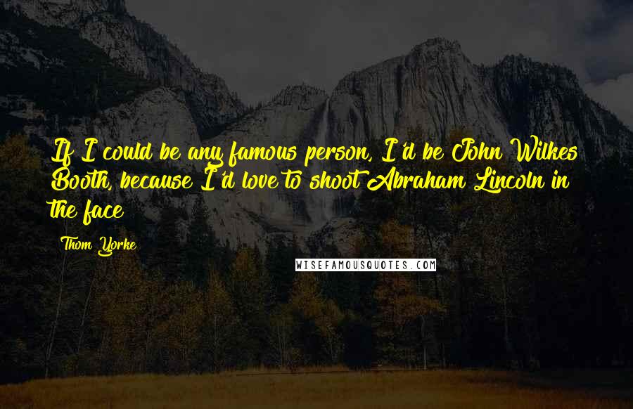 Thom Yorke Quotes: If I could be any famous person, I'd be John Wilkes Booth, because I'd love to shoot Abraham Lincoln in the face