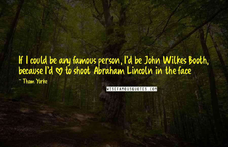 Thom Yorke Quotes: If I could be any famous person, I'd be John Wilkes Booth, because I'd love to shoot Abraham Lincoln in the face