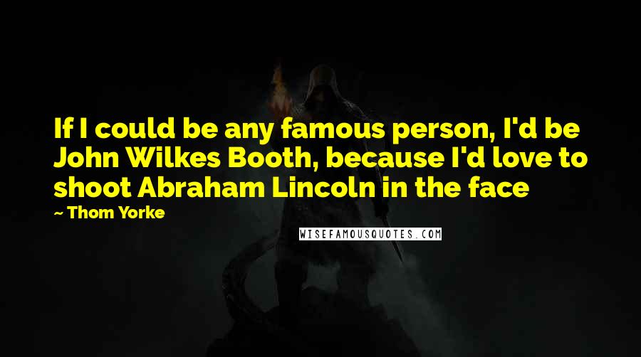 Thom Yorke Quotes: If I could be any famous person, I'd be John Wilkes Booth, because I'd love to shoot Abraham Lincoln in the face