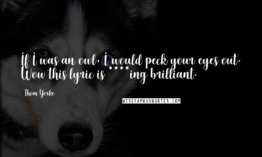 Thom Yorke Quotes: If I was an owl, I would peck your eyes out. Wow this lyric is ****ing brilliant.