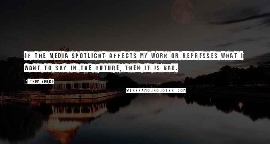 Thom Yorke Quotes: If the media spotlight affects my work or represses what I want to say in the future, then it is bad.