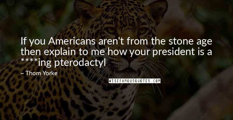 Thom Yorke Quotes: If you Americans aren't from the stone age then explain to me how your president is a ****ing pterodactyl