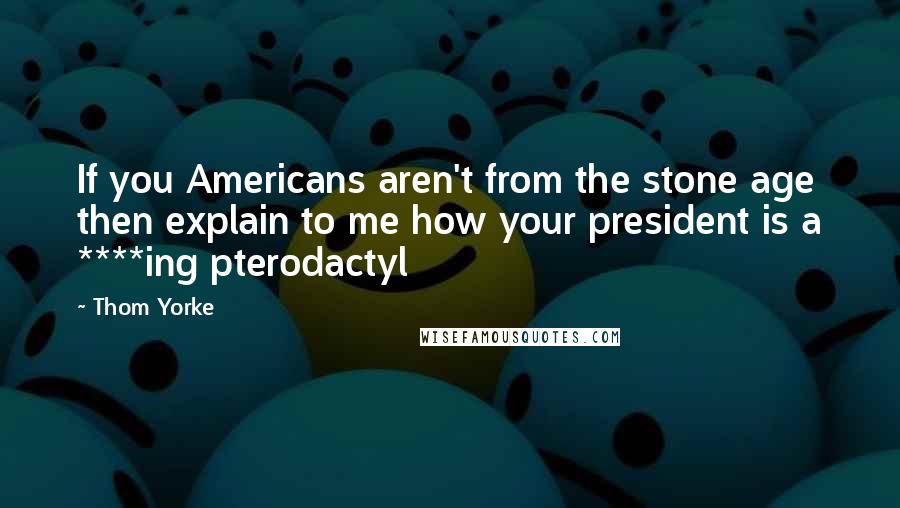 Thom Yorke Quotes: If you Americans aren't from the stone age then explain to me how your president is a ****ing pterodactyl