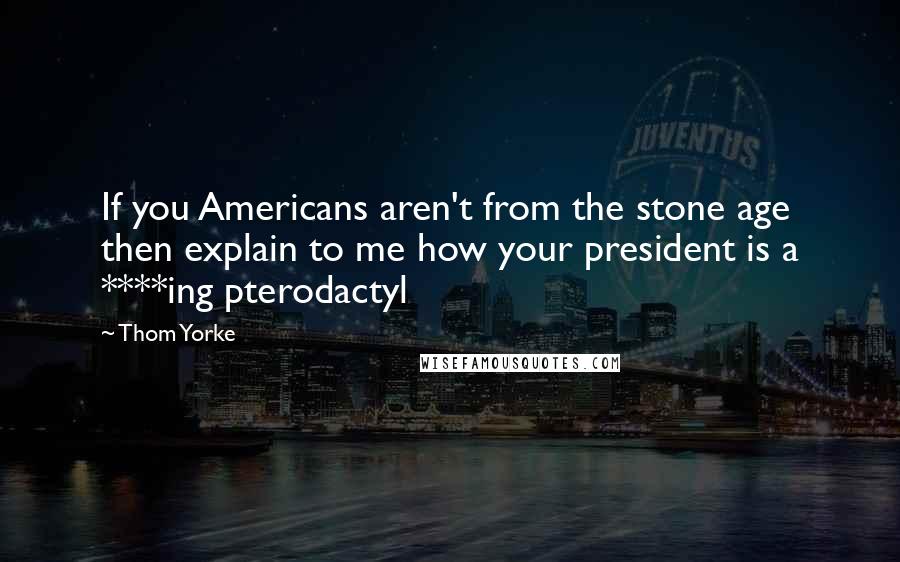 Thom Yorke Quotes: If you Americans aren't from the stone age then explain to me how your president is a ****ing pterodactyl