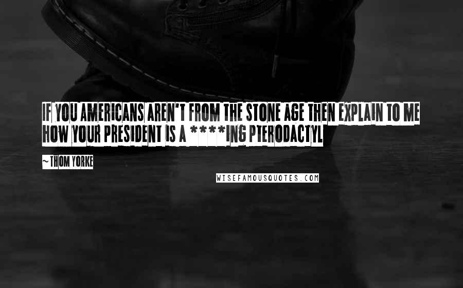 Thom Yorke Quotes: If you Americans aren't from the stone age then explain to me how your president is a ****ing pterodactyl