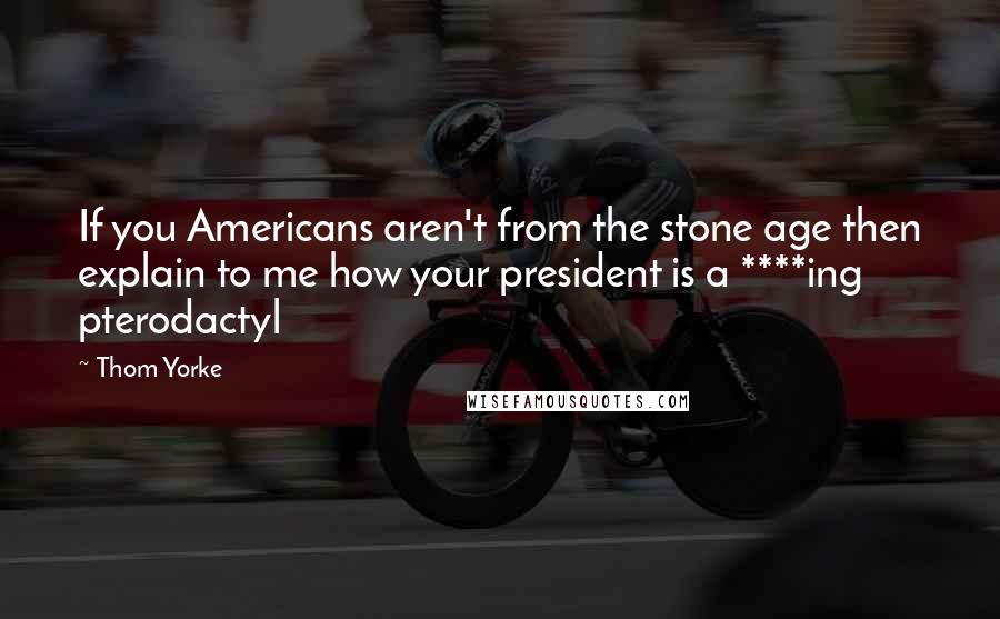 Thom Yorke Quotes: If you Americans aren't from the stone age then explain to me how your president is a ****ing pterodactyl