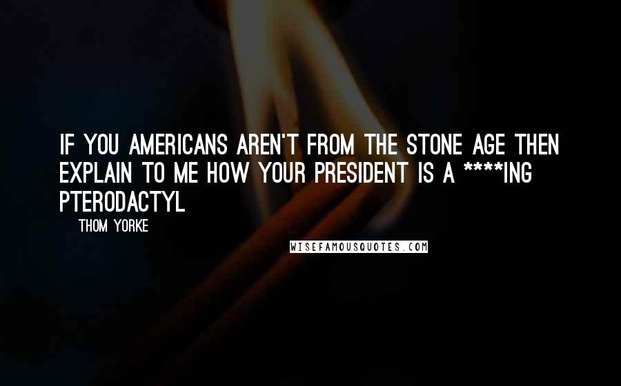 Thom Yorke Quotes: If you Americans aren't from the stone age then explain to me how your president is a ****ing pterodactyl