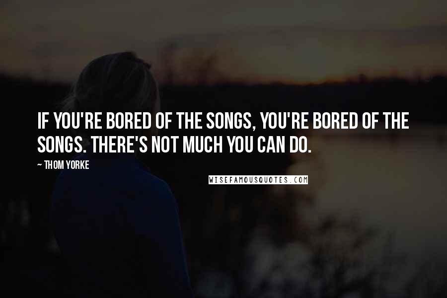 Thom Yorke Quotes: If you're bored of the songs, you're bored of the songs. There's not much you can do.