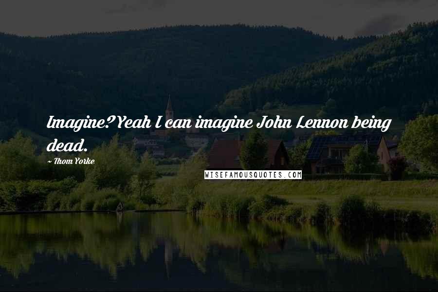 Thom Yorke Quotes: Imagine? Yeah I can imagine John Lennon being dead.