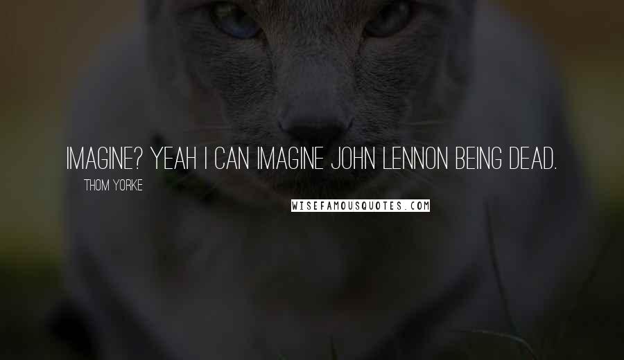 Thom Yorke Quotes: Imagine? Yeah I can imagine John Lennon being dead.