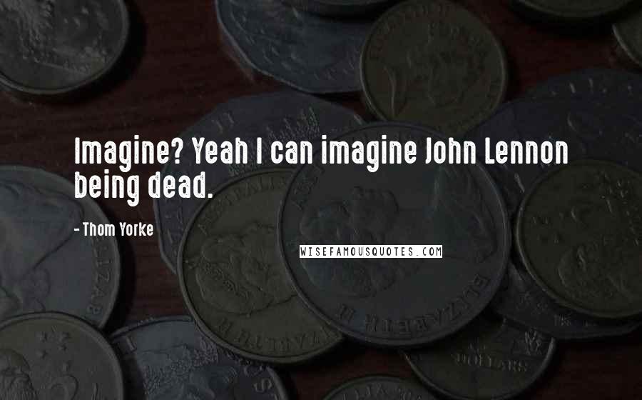 Thom Yorke Quotes: Imagine? Yeah I can imagine John Lennon being dead.