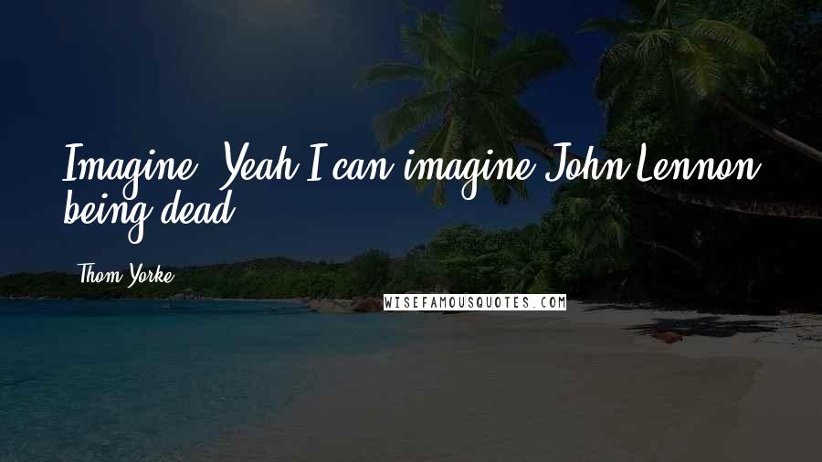Thom Yorke Quotes: Imagine? Yeah I can imagine John Lennon being dead.