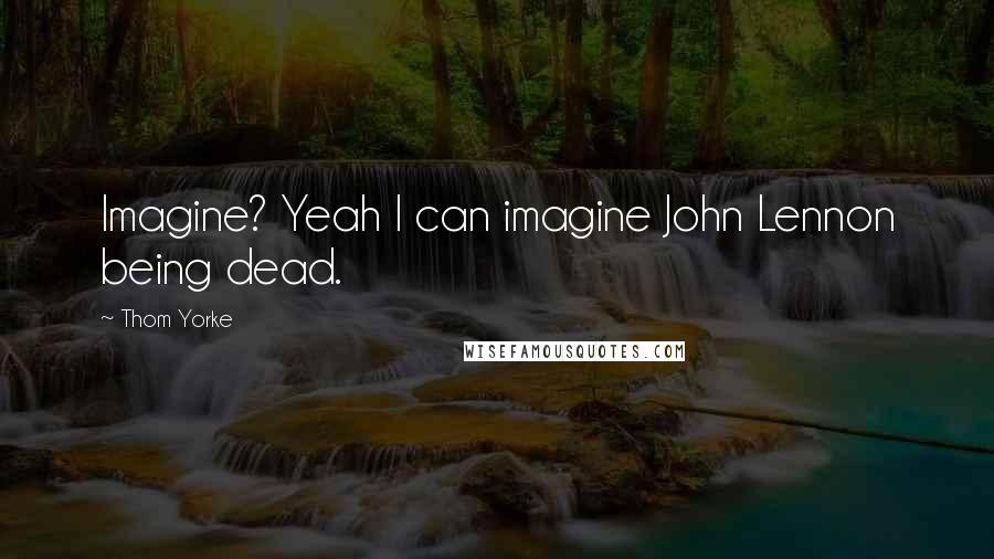Thom Yorke Quotes: Imagine? Yeah I can imagine John Lennon being dead.