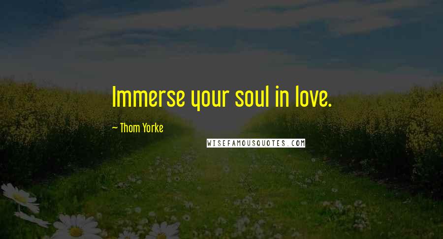 Thom Yorke Quotes: Immerse your soul in love.