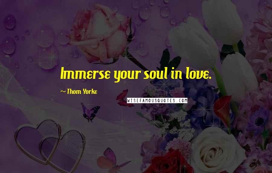 Thom Yorke Quotes: Immerse your soul in love.