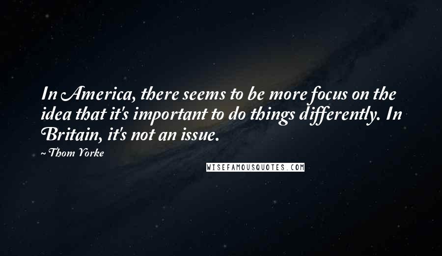 Thom Yorke Quotes: In America, there seems to be more focus on the idea that it's important to do things differently. In Britain, it's not an issue.