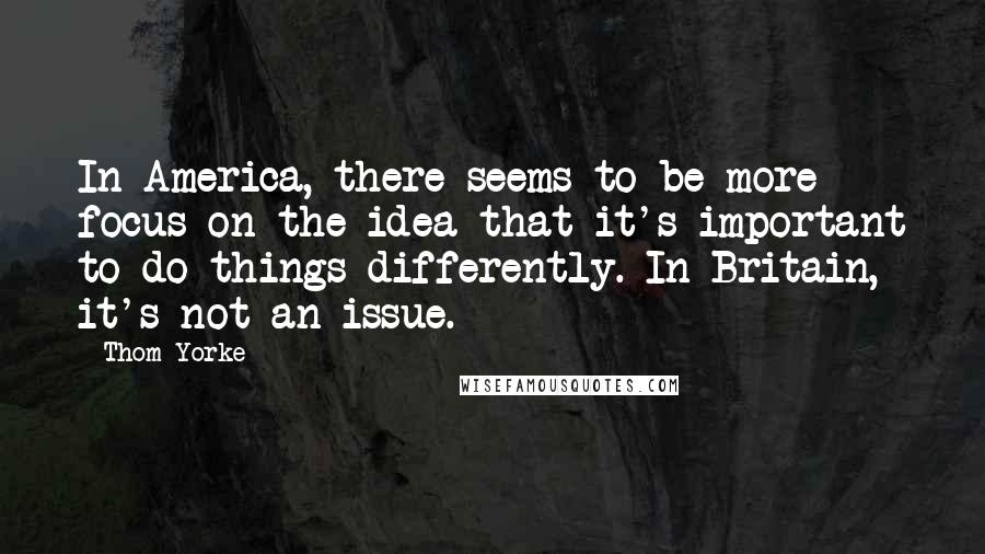 Thom Yorke Quotes: In America, there seems to be more focus on the idea that it's important to do things differently. In Britain, it's not an issue.