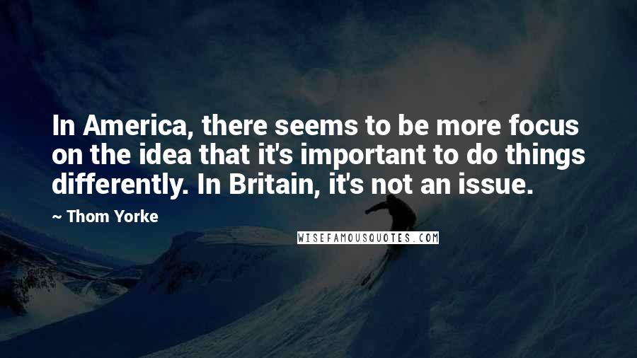 Thom Yorke Quotes: In America, there seems to be more focus on the idea that it's important to do things differently. In Britain, it's not an issue.