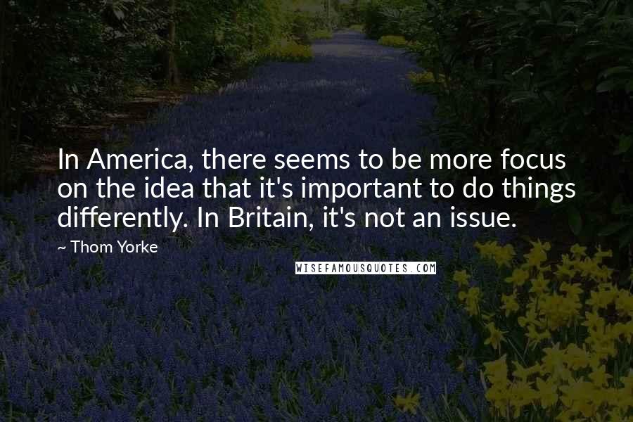 Thom Yorke Quotes: In America, there seems to be more focus on the idea that it's important to do things differently. In Britain, it's not an issue.